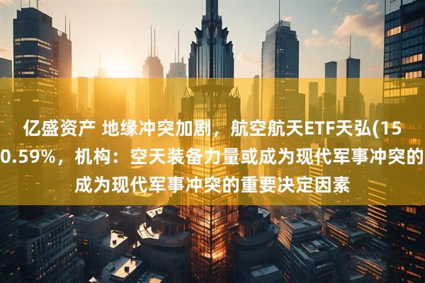 亿盛资产 地缘冲突加剧，航空航天ETF天弘(159241)开盘涨0.59%，机构：空天装备力量或成为现代军事冲突的重要决定因素