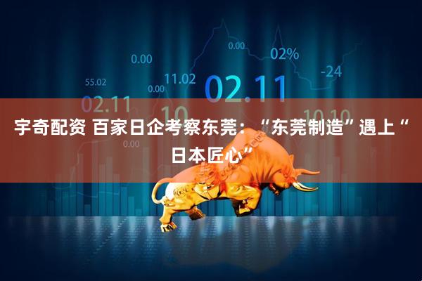 宇奇配资 百家日企考察东莞：“东莞制造”遇上“日本匠心”