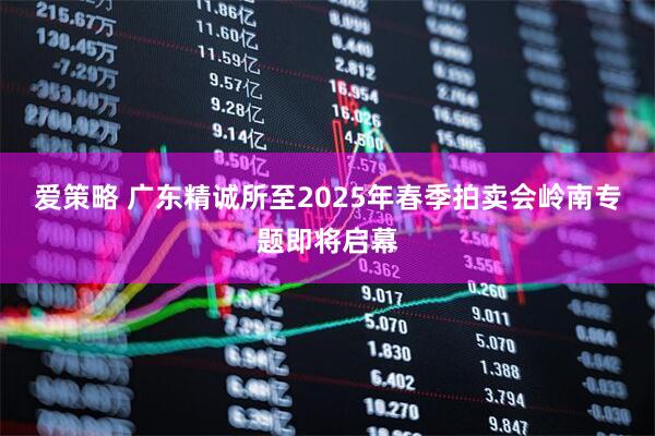 爱策略 广东精诚所至2025年春季拍卖会岭南专题即将启幕
