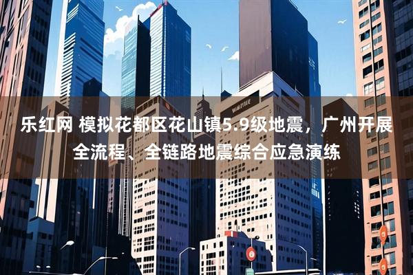 乐红网 模拟花都区花山镇5.9级地震，广州开展全流程、全链路地震综合应急演练