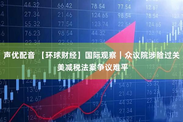 声优配音 【环球财经】国际观察｜众议院涉险过关 美减税法案争议难平