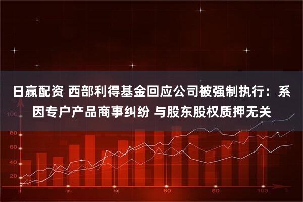 日赢配资 西部利得基金回应公司被强制执行：系因专户产品商事纠纷 与股东股权质押无关