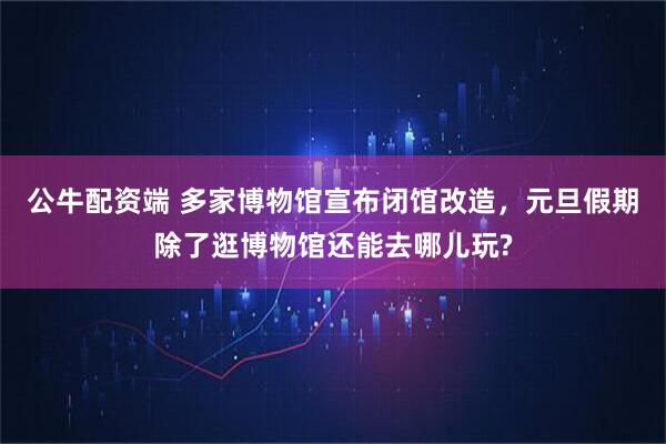 公牛配资端 多家博物馆宣布闭馆改造，元旦假期除了逛博物馆还能去哪儿玩?