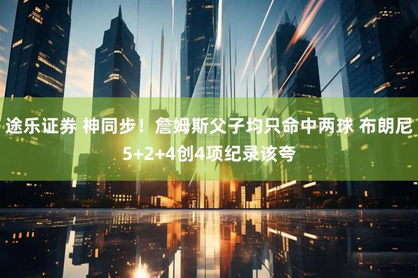 途乐证券 神同步！詹姆斯父子均只命中两球 布朗尼5+2+4创4项纪录该夸